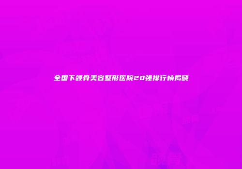 全国下颌骨美容整形医院20强排行榜揭晓