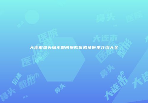 大连市鼻头缩小整形医院价格及医生介绍大全
