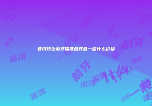 普洱矫治前牙深覆合牙合一般什么价格
