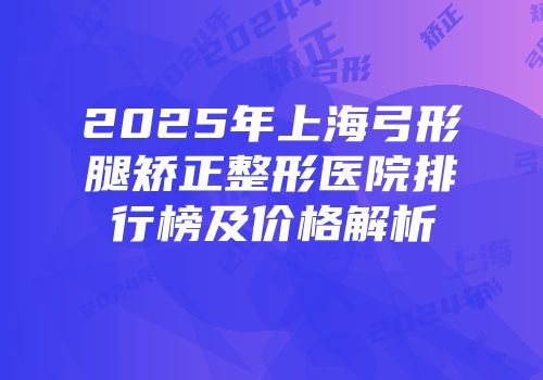 2025年上海弓形腿矫正整形医院排行榜及价格解析