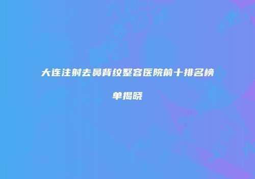 大连注射去鼻背纹整容医院前十排名榜单揭晓
