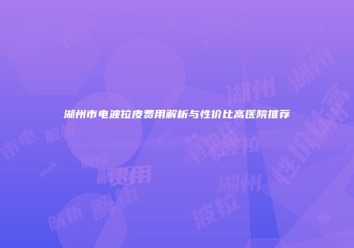 湖州市电波拉皮费用解析与性价比高医院推荐