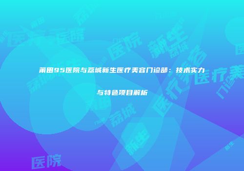 莆田95医院与荔城新生医疗美容门诊部：技术实力与特色项目解析