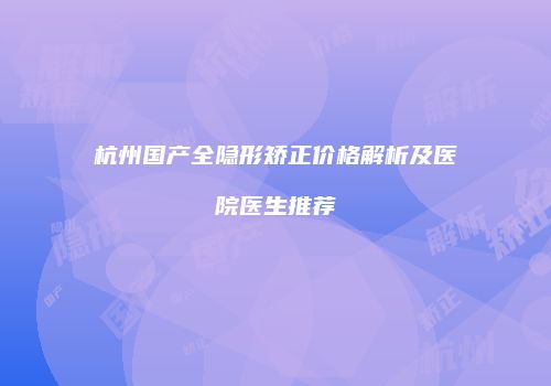 杭州国产全隐形矫正价格解析及医院医生推荐