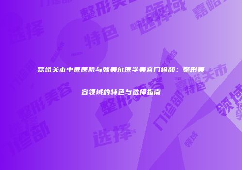 嘉峪关市中医医院与韩美尔医学美容门诊部：整形美容领域的特色与选择指南