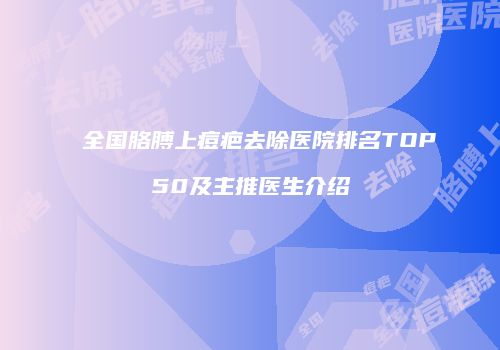 全国胳膊上痘疤去除医院排名TOP50及主推医生介绍