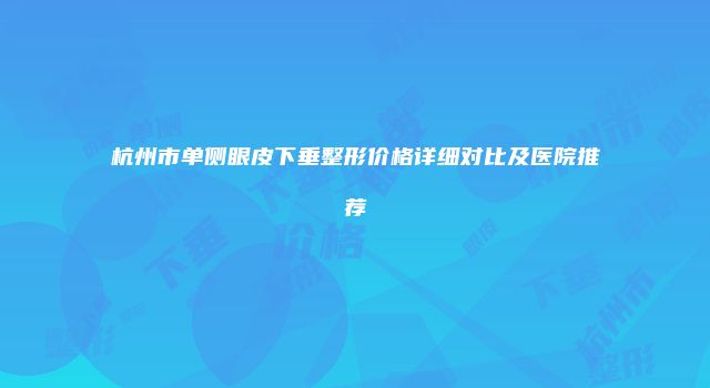杭州市单侧眼皮下垂整形价格详细对比及医院推荐