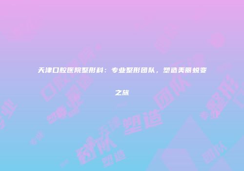 天津口腔医院整形科：专业整形团队，塑造美丽蜕变之旅