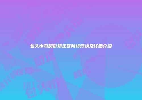 包头市耳畸形矫正医院排行榜及详细介绍