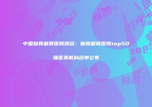 中国趾骨截骨医院排名：趾骨截骨医院top50强医美机构名单公布