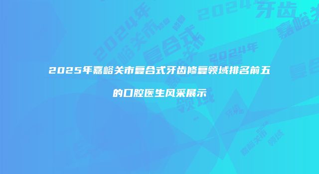 2025年嘉峪关市复合式牙齿修复领域排名前五的口腔医生风采展示