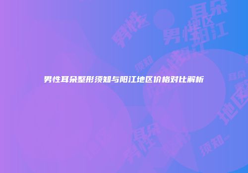 男性耳朵整形须知与阳江地区价格对比解析