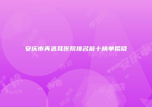 安庆市再造耳医院排名前十榜单揭晓