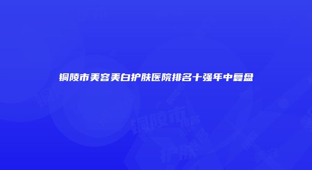 铜陵市美容美白护肤医院排名十强年中复盘