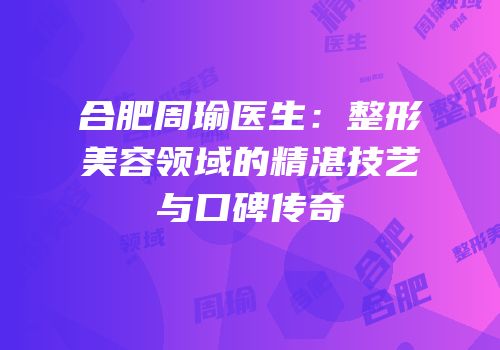 合肥周瑜医生：整形美容领域的精湛技艺与口碑传奇
