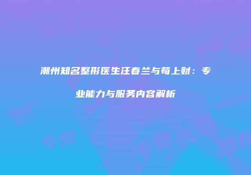 潮州知名整形医生汪春兰与苟上财：专业能力与服务内容解析