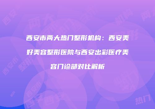 西安市两大热门整形机构：西安美好美容整形医院与西安出彩医疗美容门诊部对比解析