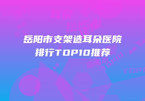 岳阳市支架造耳朵医院排行TOP10推荐