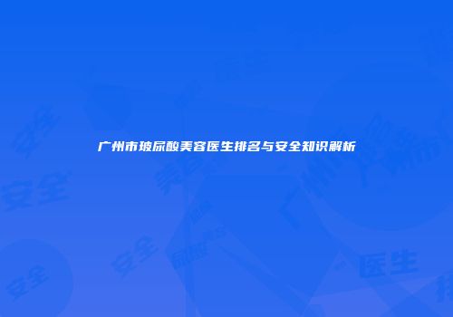 广州市玻尿酸美容医生排名与安全知识解析