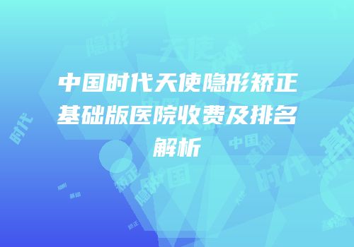 中国时代天使隐形矫正基础版医院收费及排名解析
