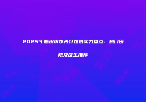 2025年临汾市水光针祛斑实力盘点：热门医院及医生推荐