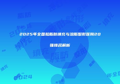 2025年全国脸脂肪填充与溶脂整形医院20强排名解析