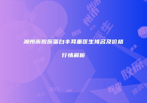 湖州市胶原蛋白丰耳垂医生排名及价格行情解析