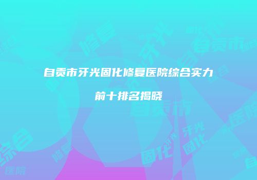 自贡市牙光固化修复医院综合实力前十排名揭晓