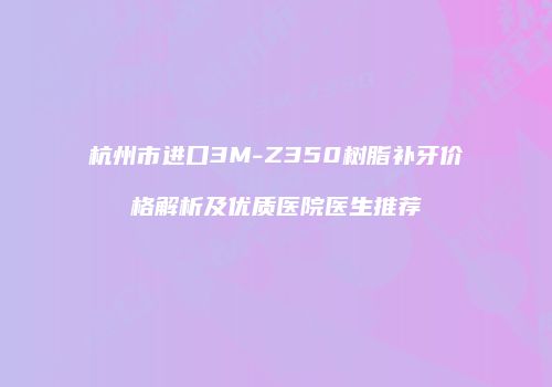 杭州市进口3M-Z350树脂补牙价格解析及优质医院医生推荐