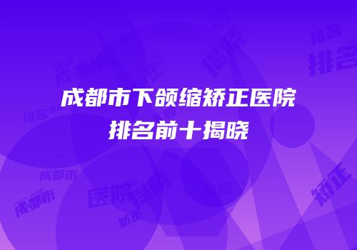 成都市下颌缩矫正医院排名前十揭晓