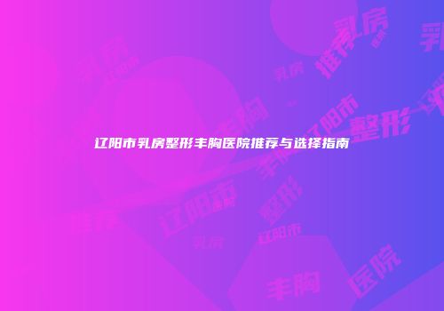 辽阳市乳房整形丰胸医院推荐与选择指南