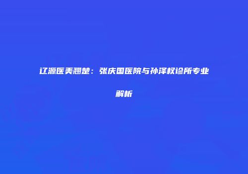 辽源医美翘楚：张庆国医院与孙泽权诊所专业解析