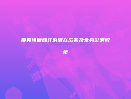 莱芜修复龅牙的潜在危害及全身影响解析