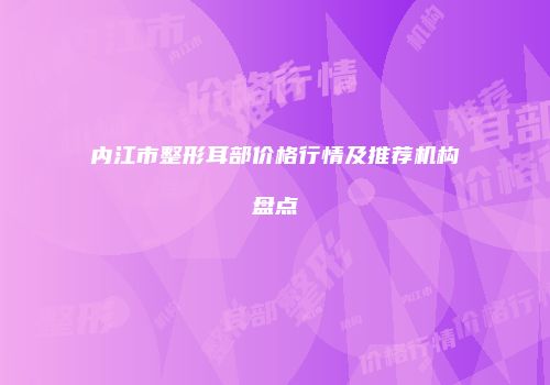 内江市整形耳部价格行情及推荐机构盘点