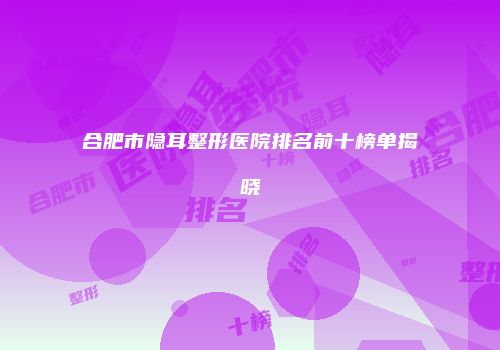 合肥市隐耳整形医院排名前十榜单揭晓