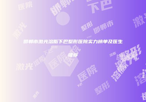 邯郸市激光溶脂下巴整形医院实力榜单及医生推荐