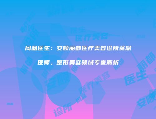 周晶医生：安顺丽都医疗美容诊所资深医师，整形美容领域专家解析