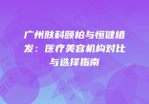 广州肤科颐柏与恒健植发：医疗美容机构对比与选择指南