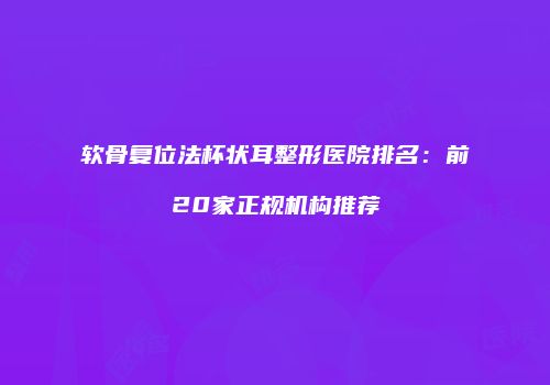软骨复位法杯状耳整形医院排名：前20家正规机构推荐