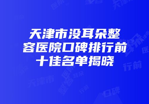 天津市没耳朵整容医院口碑排行前十佳名单揭晓