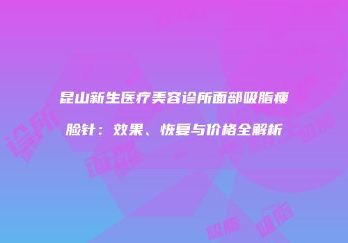昆山新生医疗美容诊所面部吸脂瘦脸针：效果、恢复与价格全解析
