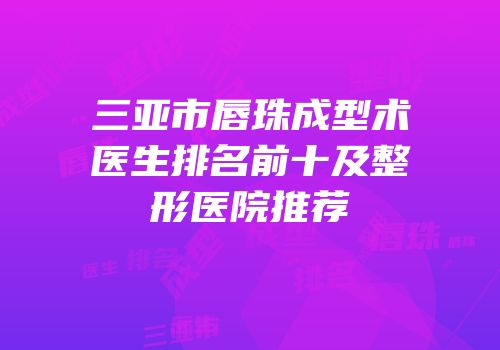 三亚市唇珠成型术医生排名前十及整形医院推荐