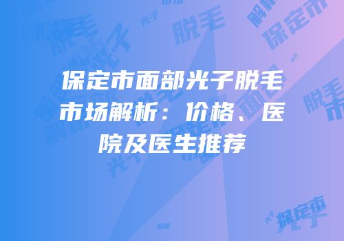 保定市面部光子脱毛市场解析：价格、医院及医生推荐