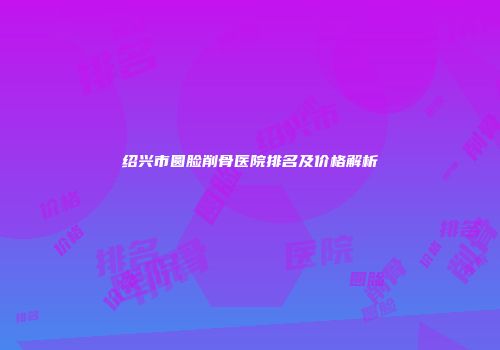 绍兴市圆脸削骨医院排名及价格解析