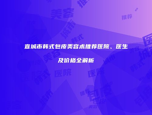 宣城市韩式包皮美容术推荐医院、医生及价格全解析