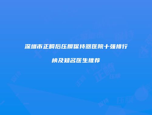 深圳市正畸后压膜保持器医院十强排行榜及知名医生推荐