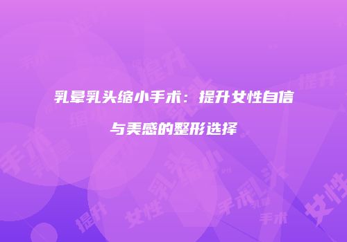 乳晕乳头缩小手术：提升女性自信与美感的整形选择