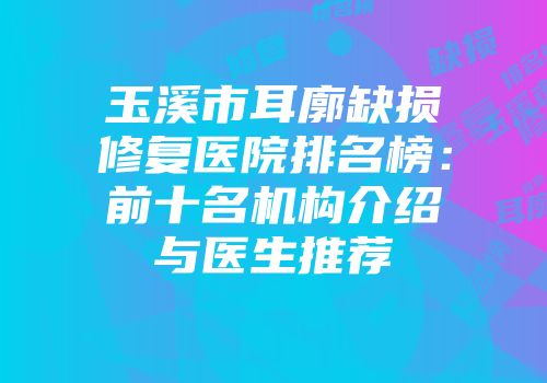 玉溪市耳廓缺损修复医院排名榜：前十名机构介绍与医生推荐