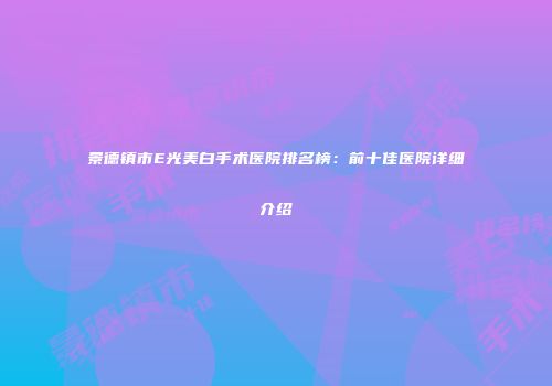 景德镇市E光美白手术医院排名榜：前十佳医院详细介绍