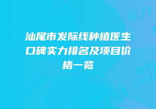 汕尾市发际线种植医生口碑实力排名及项目价格一览
